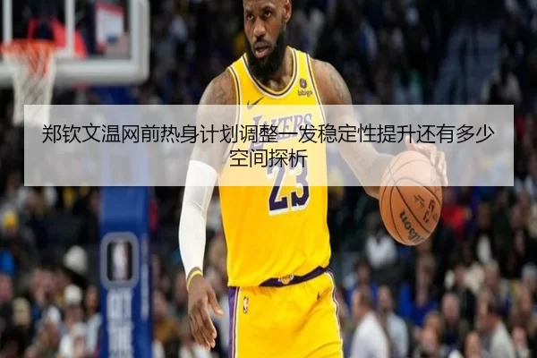 郑钦文温网前热身计划调整一发稳定性提升还有多少空间探析